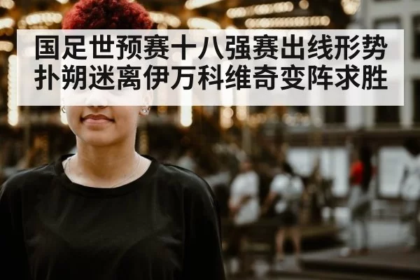 国足世预赛十八强赛出线形势扑朔迷离伊万科维奇变阵求胜
