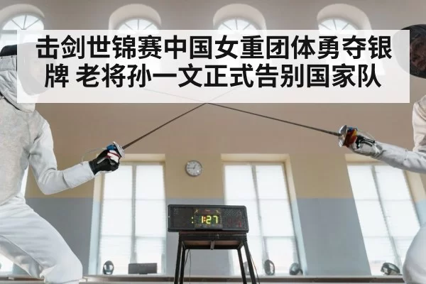 击剑世锦赛中国女重团体勇夺银牌 老将孙一文正式告别国家队