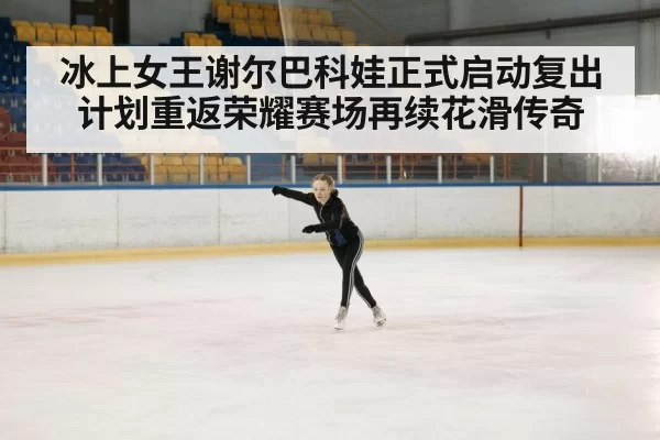 冰上女王谢尔巴科娃正式启动复出计划重返荣耀赛场再续花滑传奇